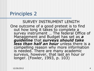 Principles 2
      SURVEY INSTRUMENT LENGTH
One outcome of a good pretest is to find
 out how long it takes to complete a
 survey instrument … The federal Office of
 Management and Budget has set as a
 guideline that surveys should take
 less than half an hour unless there is a
 compelling reason why more information
 is needed. There are many academic
 surveys, however, that last an hour or
 longer. (Fowler, 1993, p. 103)

 12/26/2012                              4
 