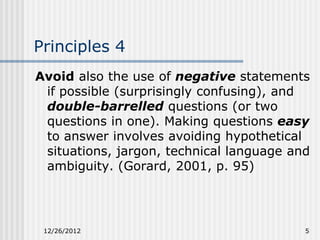 Principles 4
Avoid also the use of negative statements
 if possible (surprisingly confusing), and
 double-barrelled questions (or two
 questions in one). Making questions easy
 to answer involves avoiding hypothetical
 situations, jargon, technical language and
 ambiguity. (Gorard, 2001, p. 95)




 12/26/2012                               5
 