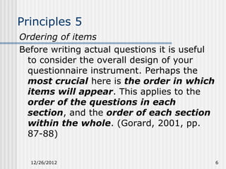 Principles 5
Ordering of items
Before writing actual questions it is useful
 to consider the overall design of your
 questionnaire instrument. Perhaps the
 most crucial here is the order in which
 items will appear. This applies to the
 order of the questions in each
 section, and the order of each section
 within the whole. (Gorard, 2001, pp.
 87-88)


  12/26/2012                                   6
 
