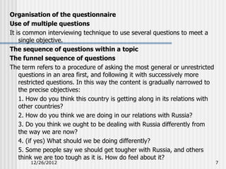 Organisation of the questionnaire
Use of multiple questions
It is common interviewing technique to use several questions to meet a
    single objective.
The sequence of questions within a topic
The funnel sequence of questions
The term refers to a procedure of asking the most general or unrestricted
    questions in an area first, and following it with successively more
    restricted questions. In this way the content is gradually narrowed to
    the precise objectives:
    1. How do you think this country is getting along in its relations with
    other countries?
    2. How do you think we are doing in our relations with Russia?
    3. Do you think we ought to be dealing with Russia differently from
    the way we are now?
    4. (if yes) What should we be doing differently?
    5. Some people say we should get tougher with Russia, and others
    think we are too tough as it is. How do feel about it?
       12/26/2012                                                             7
 