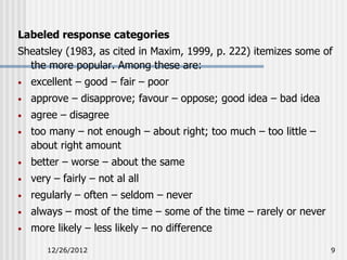 Labeled response categories
Sheatsley (1983, as cited in Maxim, 1999, p. 222) itemizes some of
  the more popular. Among these are:
•   excellent – good – fair – poor
•   approve – disapprove; favour – oppose; good idea – bad idea
•   agree – disagree
•   too many – not enough – about right; too much – too little –
    about right amount
•   better – worse – about the same
•   very – fairly – not al all
•   regularly – often – seldom – never
•   always – most of the time – some of the time – rarely or never
•   more likely – less likely – no difference
       12/26/2012                                                    9
 