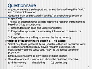 Questionnaire
•  A questionnaire is a self-report instrument designed to gather ‘valid’
   and ‘reliable’ information
• Questions may be structured (specified) or unstructured (open or
   unspecified)
• The use of questionnaires as data-gathering research instruments is
   based on 3 key assumptions:
   1. Respondents can read and understand items
   2. Respondents possess the necessary information to answer the
         items
   3. Respondents are willing to answer the items honestly
Principles of questionnaire design 1: The basics
• Select only those potential items (variables) that are consistent with:
   (1) specific and theoretically-driven research questions, (2)
   operationally-defined constructs, AND (3) the target sample or
   population
• Limit questions/items to only those of major interest
• Item development is crucial and should be based on extensive:
   (a) interviewing       (b) piloting     (c) pre-testing
      12/26/2012                                                            1
 