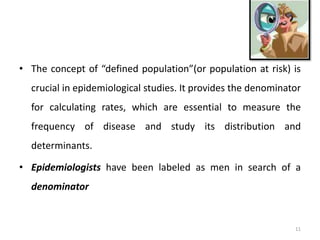 • The concept of “defined population”(or population at risk) is
crucial in epidemiological studies. It provides the denominator
for calculating rates, which are essential to measure the
frequency of disease and study its distribution and
determinants.
• Epidemiologists have been labeled as men in search of a
denominator
11
 