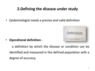 2.Defining the disease under study
• Epidemiologist needs a precise and valid definition
• Operational definition -
a definition by which the disease or condition can be
identified and measured in the defined population with a
degree of accuracy.
12
 