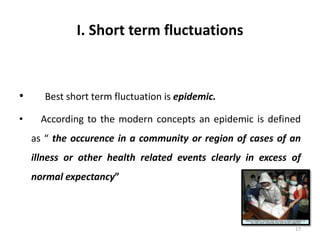 I. Short term fluctuations
• Best short term fluctuation is epidemic.
• According to the modern concepts an epidemic is defined
as “ the occurence in a community or region of cases of an
illness or other health related events clearly in excess of
normal expectancy”
17
 