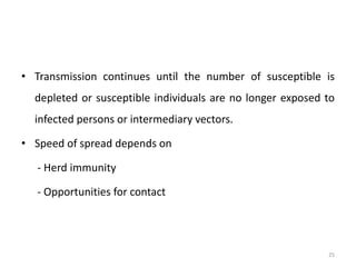 • Transmission continues until the number of susceptible is
depleted or susceptible individuals are no longer exposed to
infected persons or intermediary vectors.
• Speed of spread depends on
- Herd immunity
- Opportunities for contact
25
 