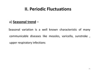 II. Periodic Fluctuations
a) Seasonal trend –
Seasonal variation is a well known characteristic of many
communicable diseases like measles, varicella, sunstroke ,
upper respiratory infections
26
 