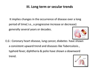 III. Long term or secular trends
It implies changes in the occurrence of disease over a long
period of time( i.e., a progressive increase or decrease)
generally several years or decades.
E.G : Coronary heart disease, lung cancer, diabetes have shown
a consistent upward trend and diseases like Tuberculosis ,
typhoid fever, diphtheria & polio have shown a downward
trend.
28
 
