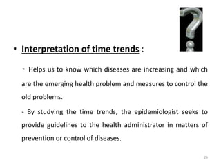 • Interpretation of time trends :
- Helps us to know which diseases are increasing and which
are the emerging health problem and measures to control the
old problems.
- By studying the time trends, the epidemiologist seeks to
provide guidelines to the health administrator in matters of
prevention or control of diseases.
29
 
