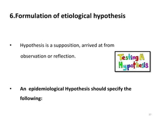 6.Formulation of etiological hypothesis
• Hypothesis is a supposition, arrived at from
observation or reflection.
• An epidemiological Hypothesis should specify the
following:
37
 