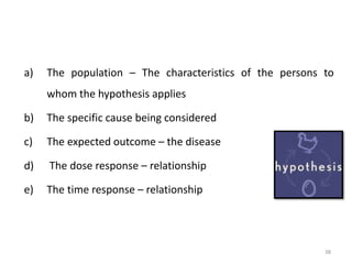 a) The population – The characteristics of the persons to
whom the hypothesis applies
b) The specific cause being considered
c) The expected outcome – the disease
d) The dose response – relationship
e) The time response – relationship
38
 