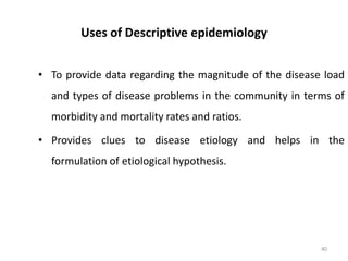 Uses of Descriptive epidemiology
• To provide data regarding the magnitude of the disease load
and types of disease problems in the community in terms of
morbidity and mortality rates and ratios.
• Provides clues to disease etiology and helps in the
formulation of etiological hypothesis.
40
 