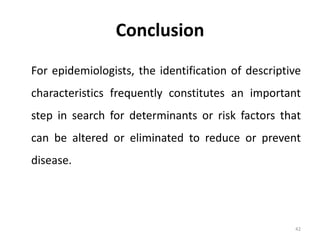 Conclusion
For epidemiologists, the identification of descriptive
characteristics frequently constitutes an important
step in search for determinants or risk factors that
can be altered or eliminated to reduce or prevent
disease.
42
 