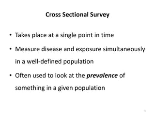 Cross Sectional Survey
• Takes place at a single point in time
• Measure disease and exposure simultaneously
in a well-defined population
• Often used to look at the prevalence of
something in a given population
5
 