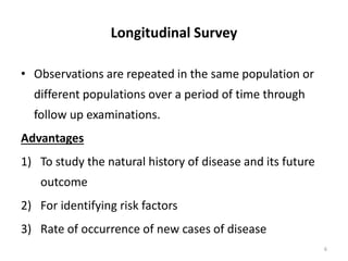Longitudinal Survey
• Observations are repeated in the same population or
different populations over a period of time through
follow up examinations.
Advantages
1) To study the natural history of disease and its future
outcome
2) For identifying risk factors
3) Rate of occurrence of new cases of disease
6
 