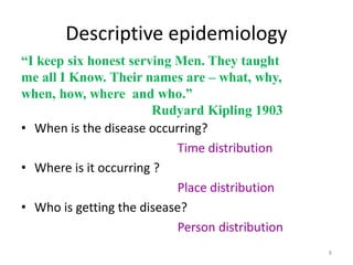 8
Descriptive epidemiology
• When is the disease occurring?
Time distribution
• Where is it occurring ?
Place distribution
• Who is getting the disease?
Person distribution
“I keep six honest serving Men. They taught
me all I Know. Their names are – what, why,
when, how, where and who.”
Rudyard Kipling 1903
 