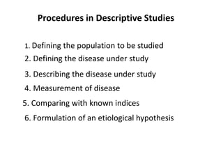 Procedures in Descriptive Studies
1. Defining the population to be studied
2. Defining the disease under study
3. Describing the disease under study
4. Measurement of disease
5. Comparing with known indices
6. Formulation of an etiological hypothesis
 