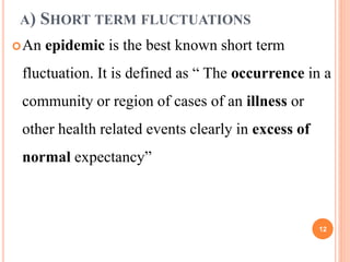 A) SHORT TERM FLUCTUATIONS
An epidemic is the best known short term
fluctuation. It is defined as “ The occurrence in a
community or region of cases of an illness or
other health related events clearly in excess of
normal expectancy”
12
 