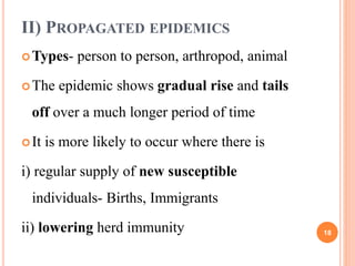 II) PROPAGATED EPIDEMICS
Types- person to person, arthropod, animal
The epidemic shows gradual rise and tails
off over a much longer period of time
It is more likely to occur where there is
i) regular supply of new susceptible
individuals- Births, Immigrants
ii) lowering herd immunity 18
 