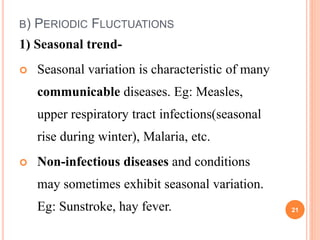 B) PERIODIC FLUCTUATIONS
1) Seasonal trend-
 Seasonal variation is characteristic of many
communicable diseases. Eg: Measles,
upper respiratory tract infections(seasonal
rise during winter), Malaria, etc.
 Non-infectious diseases and conditions
may sometimes exhibit seasonal variation.
Eg: Sunstroke, hay fever. 21
 