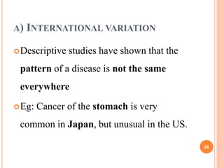 A) INTERNATIONAL VARIATION
Descriptive studies have shown that the
pattern of a disease is not the same
everywhere
Eg: Cancer of the stomach is very
common in Japan, but unusual in the US.
26
 