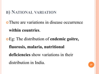 B) NATIONAL VARIATION
There are variations in disease occurrence
within countries.
Eg: The distribution of endemic goitre,
fluorosis, malaria, nutritional
deficiencies show variations in their
distribution in India. 27
 