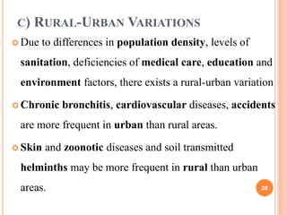 C) RURAL-URBAN VARIATIONS
 Due to differences in population density, levels of
sanitation, deficiencies of medical care, education and
environment factors, there exists a rural-urban variation
 Chronic bronchitis, cardiovascular diseases, accidents
are more frequent in urban than rural areas.
 Skin and zoonotic diseases and soil transmitted
helminths may be more frequent in rural than urban
areas. 28
 
