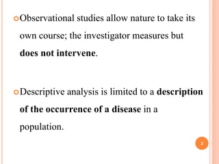 Observational studies allow nature to take its
own course; the investigator measures but
does not intervene.
Descriptive analysis is limited to a description
of the occurrence of a disease in a
population.
3
 