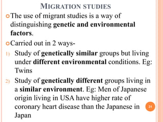 MIGRATION STUDIES
The use of migrant studies is a way of
distinguishing genetic and environmental
factors.
Carried out in 2 ways-
1) Study of genetically similar groups but living
under different environmental conditions. Eg:
Twins
2) Study of genetically different groups living in
a similar environment. Eg: Men of Japanese
origin living in USA have higher rate of
coronary heart disease than the Japanese in
Japan
31
 