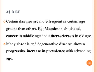 A) AGE
Certain diseases are more frequent in certain age
groups than others. Eg: Measles in childhood,
cancer in middle age and atherosclerosis in old age.
Many chronic and degenerative diseases show a
progressive increase in prevalence with advancing
age.
33
 