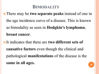 BIMODALITY
There may be two separate peaks instead of one in
the age incidence curve of a disease. This is known
as bimodality as seen in Hodgkin’s lymphoma,
breast cancer.
It indicates that there are two different sets of
causative factors even though the clinical and
pathological manifestations of the disease is the
same in all ages. 34
 