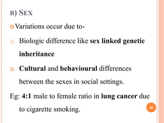 B) SEX
Variations occur due to-
1) Biologic difference like sex linked genetic
inheritance
2) Cultural and behavioural differences
between the sexes in social settings.
Eg: 4:1 male to female ratio in lung cancer due
to cigarette smoking. 36
 
