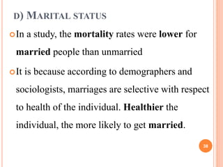 D) MARITAL STATUS
In a study, the mortality rates were lower for
married people than unmarried
It is because according to demographers and
sociologists, marriages are selective with respect
to health of the individual. Healthier the
individual, the more likely to get married.
38
 