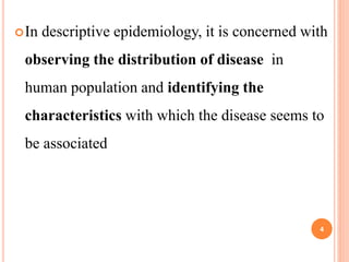 In descriptive epidemiology, it is concerned with
observing the distribution of disease in
human population and identifying the
characteristics with which the disease seems to
be associated
4
 