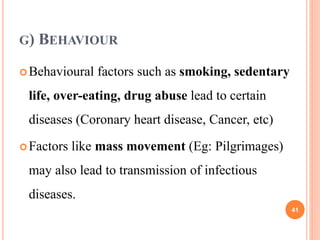 G) BEHAVIOUR
Behavioural factors such as smoking, sedentary
life, over-eating, drug abuse lead to certain
diseases (Coronary heart disease, Cancer, etc)
Factors like mass movement (Eg: Pilgrimages)
may also lead to transmission of infectious
diseases.
41
 