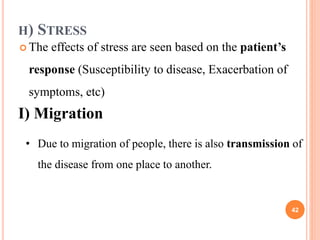 H) STRESS
 The effects of stress are seen based on the patient’s
response (Susceptibility to disease, Exacerbation of
symptoms, etc)
I) Migration
• Due to migration of people, there is also transmission of
the disease from one place to another.
42
 