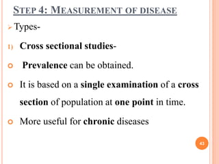 STEP 4: MEASUREMENT OF DISEASE
 Types-
1) Cross sectional studies-
 Prevalence can be obtained.
 It is based on a single examination of a cross
section of population at one point in time.
 More useful for chronic diseases
43
 
