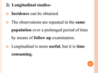 2) Longitudinal studies-
 Incidence can be obtained.
 The observations are repeated in the same
population over a prolonged period of time
by means of follow up examination.
 Longitudinal is more useful, but it is time
consuming.
44
 