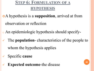 STEP 6: FORMULATION OF A
HYPOTHESIS
A hypothesis is a supposition, arrived at from
observation or reflection
o An epidemiologic hypothesis should specify-
 The population- characteristics of the people to
whom the hypothesis applies
 Specific cause
 Expected outcome-the disease
46
 
