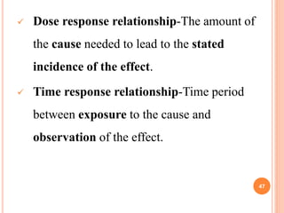  Dose response relationship-The amount of
the cause needed to lead to the stated
incidence of the effect.
 Time response relationship-Time period
between exposure to the cause and
observation of the effect.
47
 