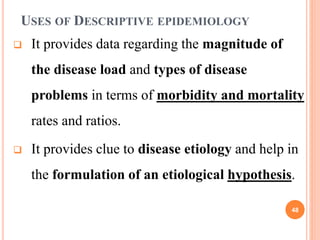 USES OF DESCRIPTIVE EPIDEMIOLOGY
 It provides data regarding the magnitude of
the disease load and types of disease
problems in terms of morbidity and mortality
rates and ratios.
 It provides clue to disease etiology and help in
the formulation of an etiological hypothesis.
48
 