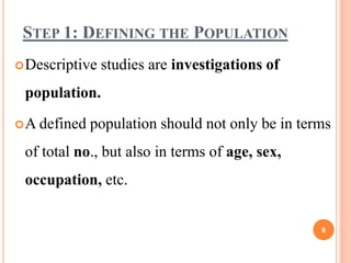 STEP 1: DEFINING THE POPULATION
Descriptive studies are investigations of
population.
A defined population should not only be in terms
of total no., but also in terms of age, sex,
occupation, etc.
6
 