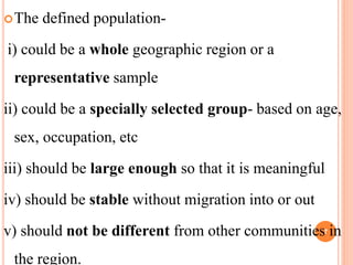 The defined population-
i) could be a whole geographic region or a
representative sample
ii) could be a specially selected group- based on age,
sex, occupation, etc
iii) should be large enough so that it is meaningful
iv) should be stable without migration into or out
v) should not be different from other communities in
the region.
7
 
