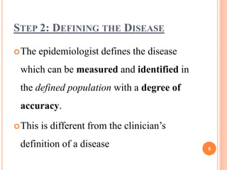 STEP 2: DEFINING THE DISEASE
The epidemiologist defines the disease
which can be measured and identified in
the defined population with a degree of
accuracy.
This is different from the clinician’s
definition of a disease 8
 