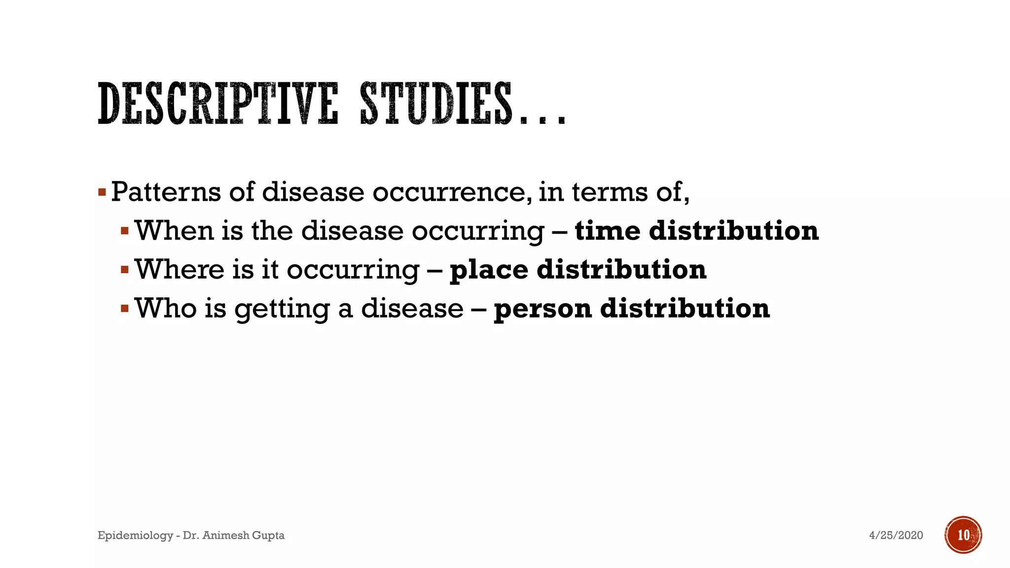 ▪Patterns of disease occurrence, in terms of,
▪When is the disease occurring – time distribution
▪Where is it occurring – place distribution
▪Who is getting a disease – person distribution
4/25/2020Epidemiology - Dr. Animesh Gupta 10
 