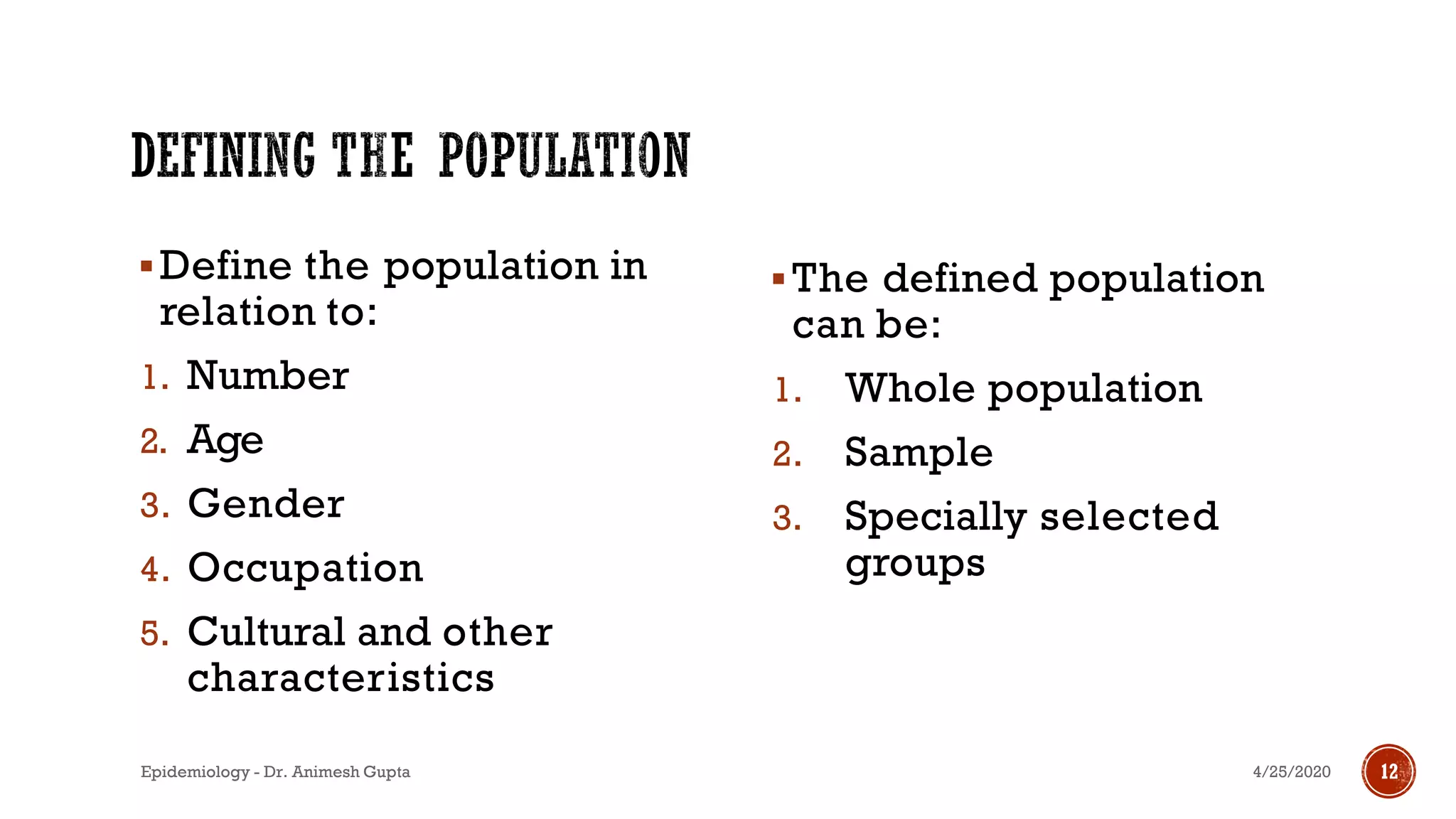 ▪Define the population in
relation to:
1. Number
2. Age
3. Gender
4. Occupation
5. Cultural and other
characteristics
▪The defined population
can be:
1. Whole population
2. Sample
3. Specially selected
groups
4/25/2020Epidemiology - Dr. Animesh Gupta 12
 