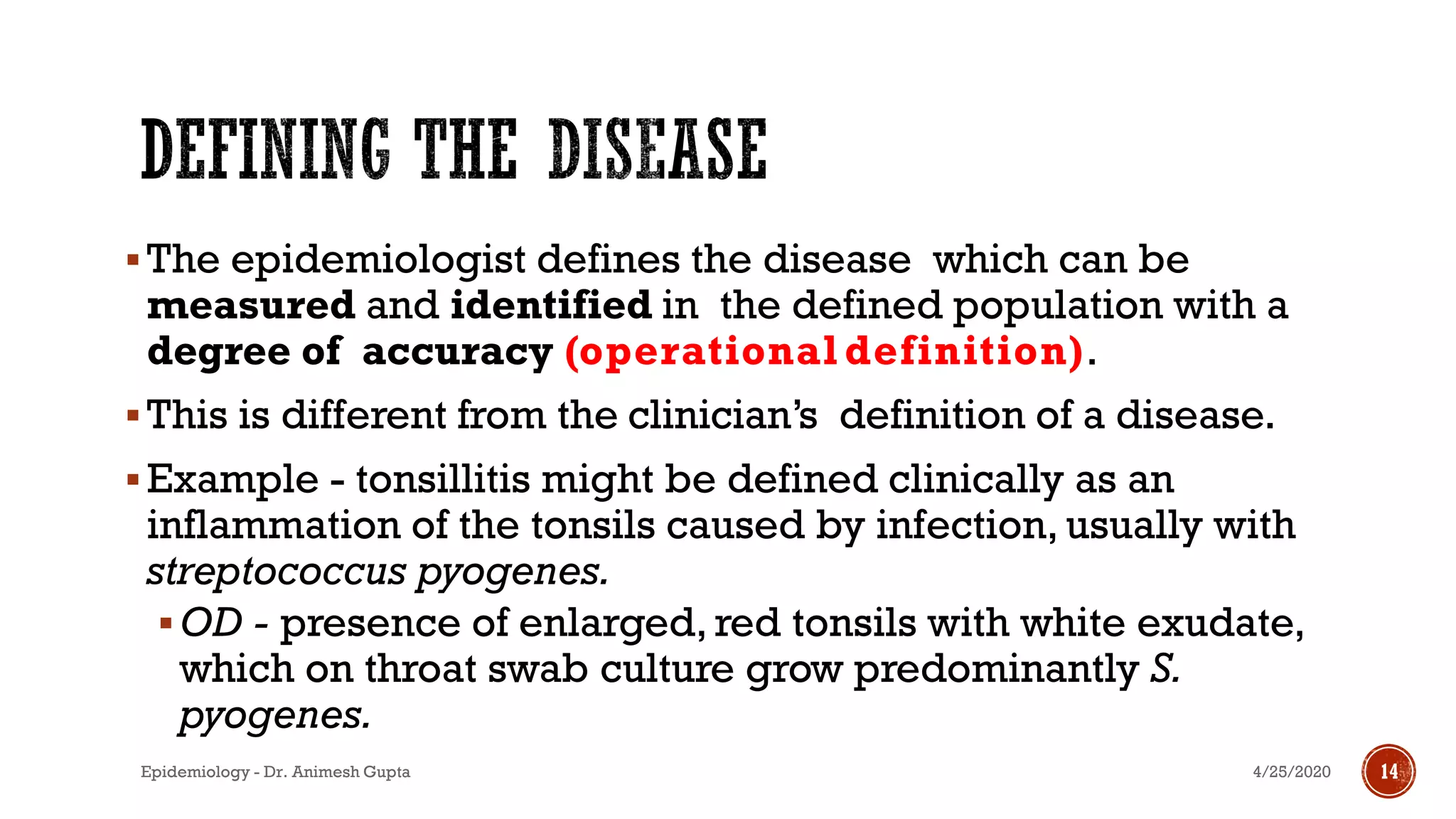 ▪The epidemiologist defines the disease which can be
measured and identified in the defined population with a
degree of accuracy (operational definition).
▪This is different from the clinician’s definition of a disease.
▪Example - tonsillitis might be defined clinically as an
inflammation of the tonsils caused by infection, usually with
streptococcus pyogenes.
▪OD - presence of enlarged, red tonsils with white exudate,
which on throat swab culture grow predominantly S.
pyogenes.
4/25/2020Epidemiology - Dr. Animesh Gupta 14
 
