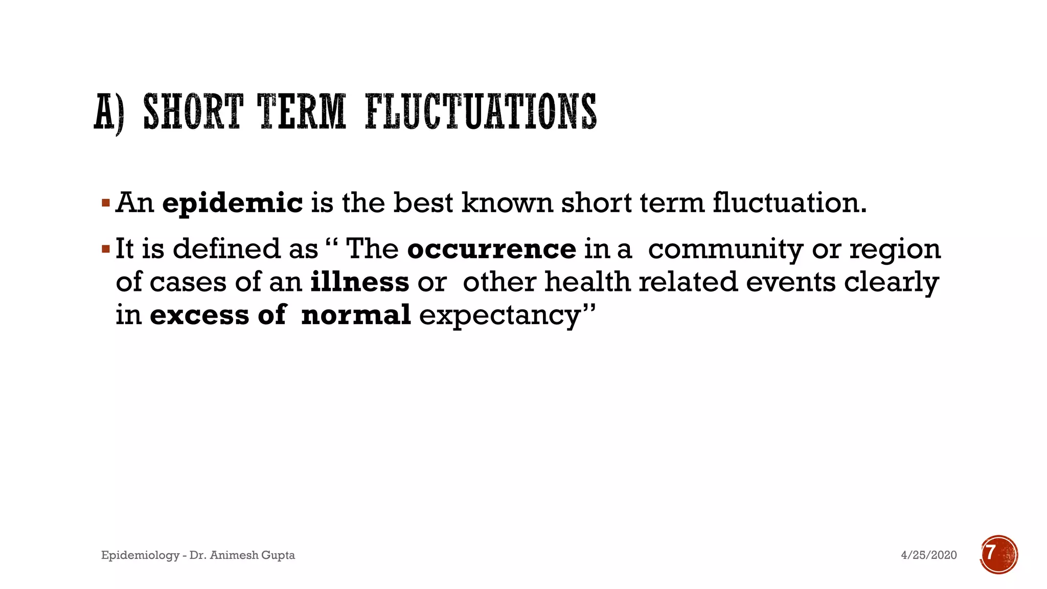 ▪An epidemic is the best known short term fluctuation.
▪It is defined as “ The occurrence in a community or region
of cases of an illness or other health related events clearly
in excess of normal expectancy”
4/25/2020Epidemiology - Dr. Animesh Gupta 17
 