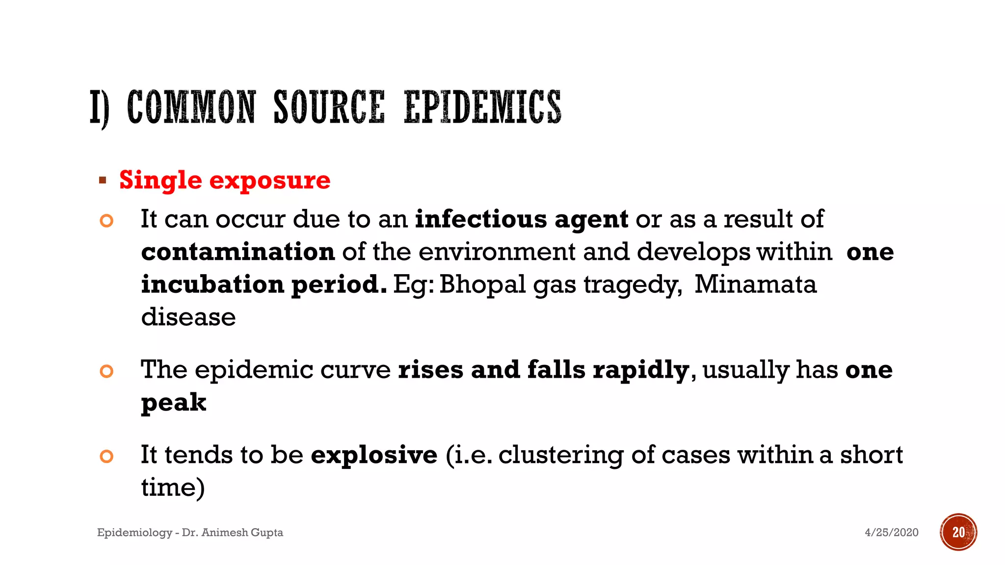 ▪ Single exposure
 It can occur due to an infectious agent or as a result of
contamination of the environment and develops within one
incubation period. Eg: Bhopal gas tragedy, Minamata
disease
 The epidemic curve rises and falls rapidly, usually has one
peak
 It tends to be explosive (i.e. clustering of cases within a short
time) 14
4/25/2020Epidemiology - Dr. Animesh Gupta 20
 