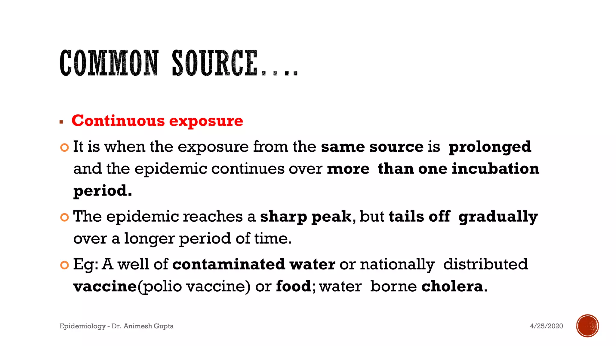 ▪ Continuous exposure
 It is when the exposure from the same source is prolonged
and the epidemic continues over more than one incubation
period.
 The epidemic reaches a sharp peak, but tails off gradually
over a longer period of time.
 Eg: A well of contaminated water or nationally distributed
vaccine(polio vaccine) or food; water borne cholera.
4/25/2020Epidemiology - Dr. Animesh Gupta
 